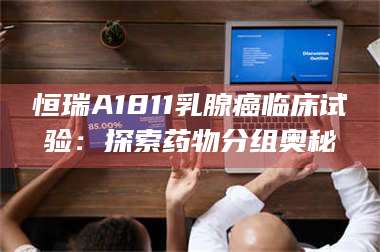 赤壁恒瑞A1811乳腺癌临床试验：探索药物分组奥秘 第1张