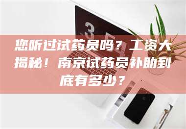 赤壁您听过试药员吗？工资大揭秘！南京试药员补助到底有多少？ 第1张
