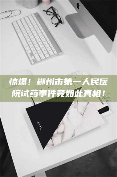 赤壁惊爆！郴州市第一人民医院试药事件竟如此真相！ 第1张