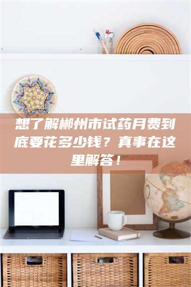 赤壁想了解郴州市试药月费到底要花多少钱？真事在这里解答！ 第1张