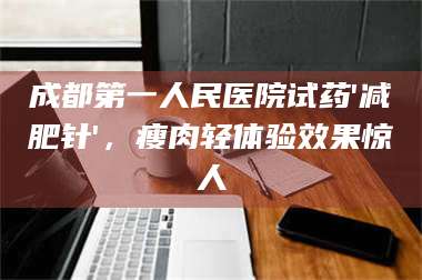 赤壁成都第一人民医院试药'***针'，瘦肉轻体验效果惊人 第1张