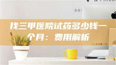 赤壁找三甲医院试药多少钱一个月：费用解析 第1张