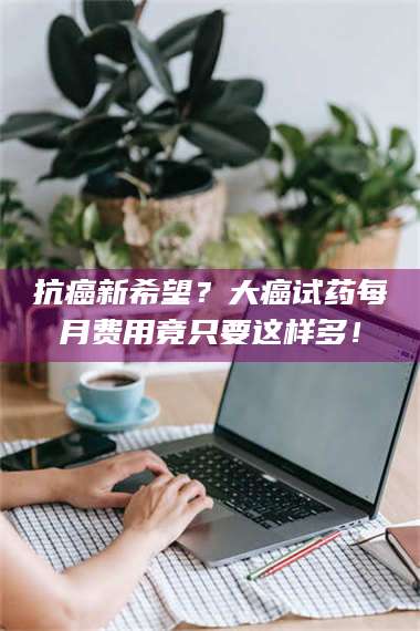 赤壁抗癌新希望？大癌试药每月费用竟只要这样多！ 第1张