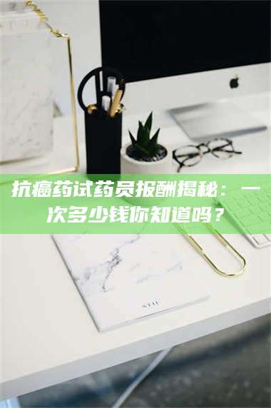 赤壁抗癌药试药员报酬揭秘：一次多少钱你知道吗？ 第1张
