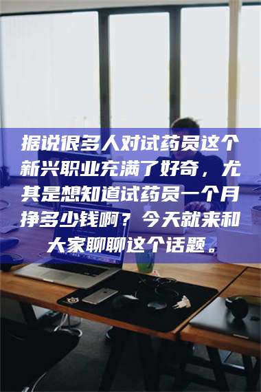 赤壁据说很多人对试药员这个新兴职业充满了好奇，尤其是想知道试药员一个月挣多少钱啊？今天就来和大家聊聊这个话题。 第1张
