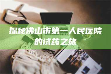 赤壁探秘佛山市第一人民医院的试药之旅 第1张