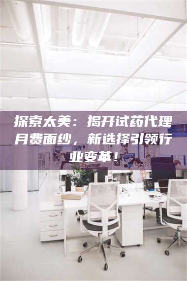 赤壁探索太美：揭开试药代理月费面纱，新选择引领行业变革！ 第1张