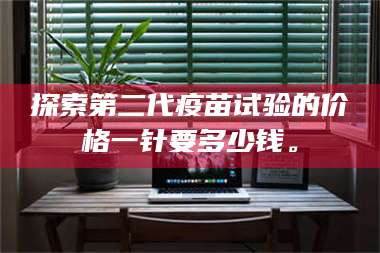 赤壁探索第二代疫苗试验的价格一针要多少钱。 第1张