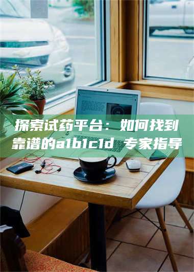 赤壁探索试药平台：如何找到靠谱的a1b1c1d溦专家指导 第1张