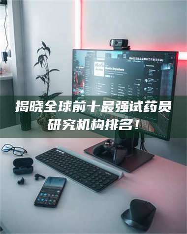 赤壁揭晓全球前十最强试药员研究机构排名！ 第1张