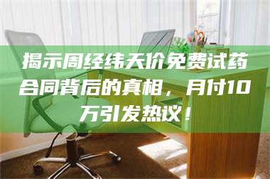 赤壁揭示周经纬天价免费试药合同背后的真相，月付10万引发热议！ 第1张