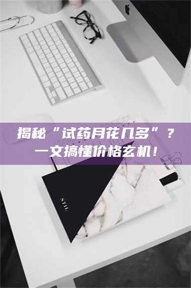 赤壁揭秘“试药月花几多”?一文搞懂价格玄机! 第1张 赤壁揭秘“试药月花几多”?一文搞懂价格玄机! 第1张