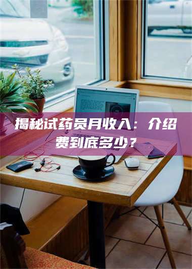 赤壁揭秘试药员月收入：介绍费到底多少？ 第1张