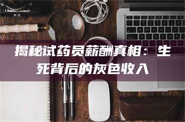 赤壁揭秘试药员薪酬真相：生死背后的灰色收入 第1张