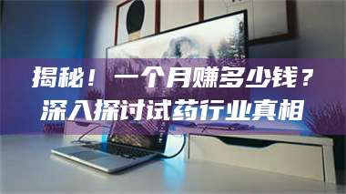 赤壁揭秘!一个月赚多少钱?深入探讨试药行业真相 第1张 赤壁揭秘!一个月赚多少钱?深入探讨试药行业真相 第1张