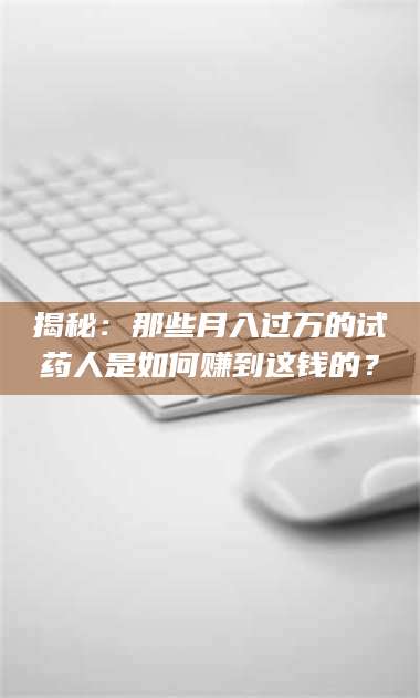 赤壁揭秘：那些月入过万的试药人是如何赚到这钱的？ 第1张