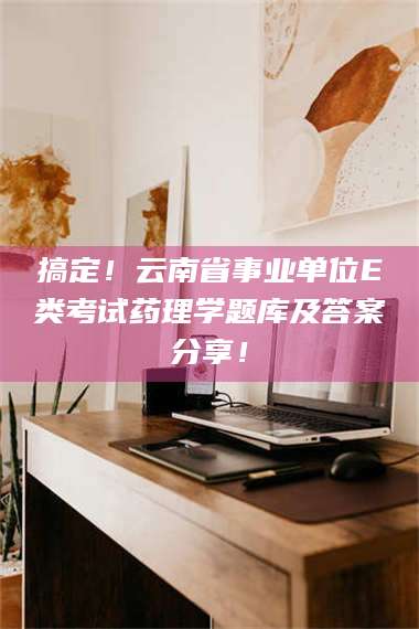 赤壁搞定！云南省事业单位E类考试药理学题库及答案分享！ 第1张