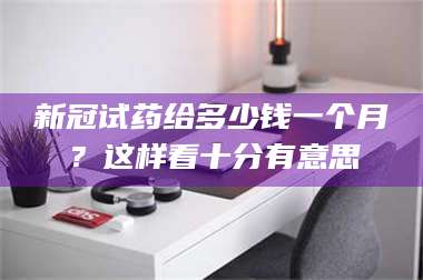 赤壁新冠试药给多少钱一个月？这样看十分有意思 第1张