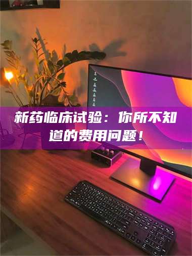 赤壁新药临床试验：你所不知道的费用问题！ 第1张