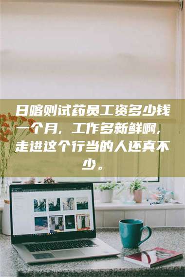 赤壁日喀则试药员工资多少钱一个月, 工作多新鲜啊, 走进这个行当的人还真不少。 第1张
