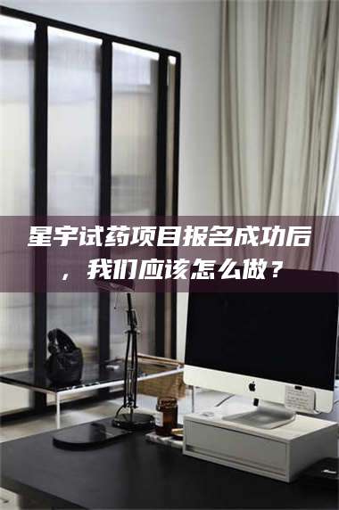 赤壁星宇试药项目报名成功后，我们应该怎么做？ 第1张