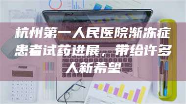 赤壁杭州第一人民医院渐冻症患者试药进展，带给许多人新希望 第1张