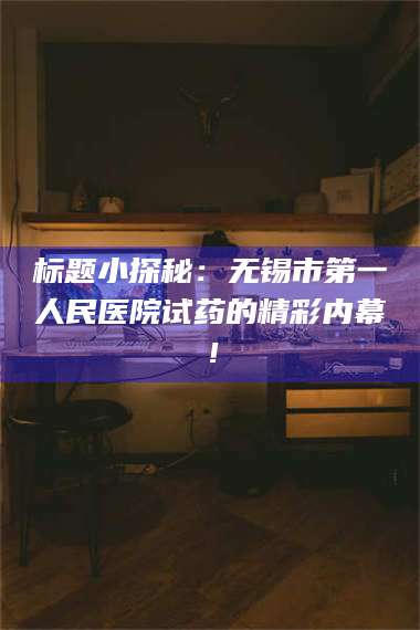 赤壁标题小探秘：无锡市第一人民医院试药的精彩内幕！ 第1张