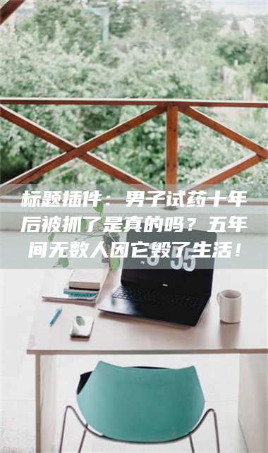 赤壁标题插件：男子试药十年后被抓了是真的吗？五年间无数人因它毁了生活！ 第1张