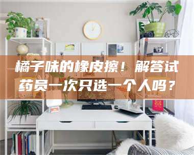 赤壁橘子味的橡皮擦！解答试药员一次只选一个人吗？ 第1张