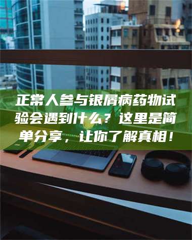 赤壁正常人参与银屑病药物试验会遇到什么？这里是简单分享，让你了解真相！ 第1张