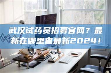 赤壁武汉试药员招募官网？最新在哪里查最新2024！ 第1张