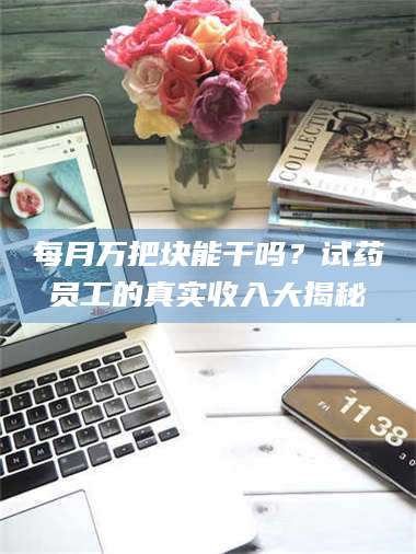赤壁每月万把块能干吗？试药员工的真实收入大揭秘 第1张