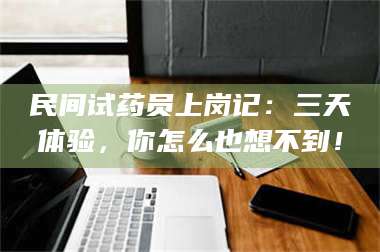 赤壁民间试药员上岗记：三天体验，你怎么也想不到！ 第1张