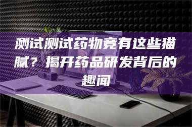 赤壁测试测试药物竟有这些猫腻？揭开药品研发背后的趣闻 第1张