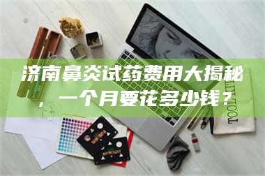 赤壁济南鼻炎试药费用大揭秘,一个月要花多少钱? 第1张 赤壁济南鼻炎试药费用大揭秘,一个月要花多少钱? 第1张