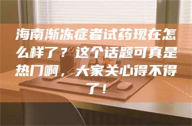 赤壁海南渐冻症者试药现在怎么样了？这个话题可真是热门啊，大家关心得不得了！ 第1张