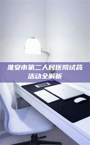 赤壁淮安市第二人民医院试药活动全解析 第1张