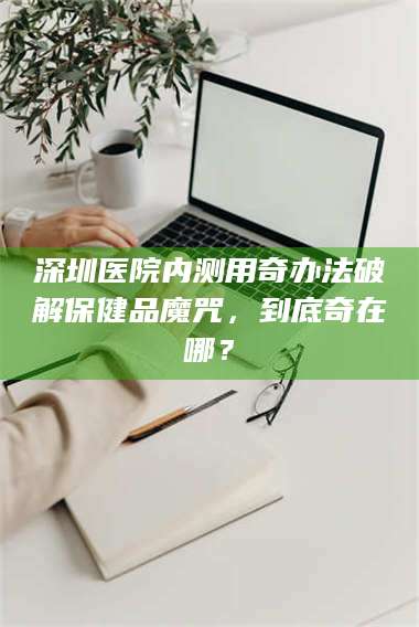 赤壁深圳医院内测用奇办法破解保健品魔咒，到底奇在哪？ 第1张