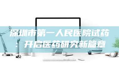 赤壁深圳市第一人民医院试药：开启医药研究新篇章 第1张