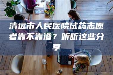 赤壁清远市人民医院试药志愿者靠不靠谱？听听这些分享 第1张