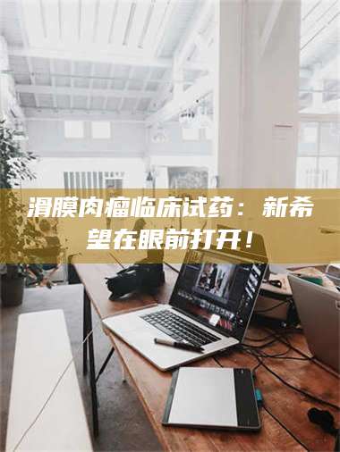 赤壁滑膜肉瘤临床试药：新希望在眼前打开！ 第1张