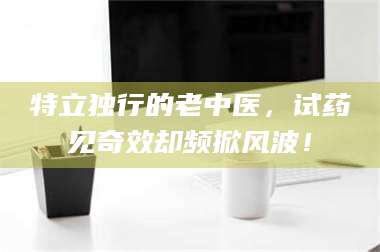 赤壁特立独行的老中医，试药见奇效却频掀风波！ 第1张