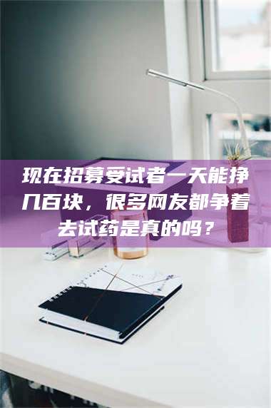 赤壁现在招募受试者一天能挣几百块，很多网友都争着去试药是真的吗？ 第1张