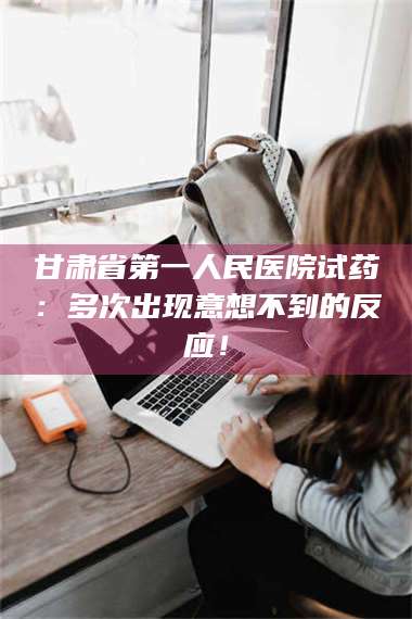 赤壁甘肃省第一人民医院试药：多次出现意想不到的反应！ 第1张