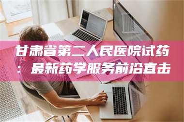 赤壁甘肃省第二人民医院试药:最新药学服务前沿直击 第1张 赤壁甘肃省第二人民医院试药:最新药学服务前沿直击 第1张