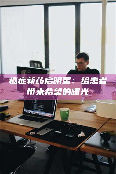 赤壁***新药启明星:给患者带来希望的曙光 第1张 赤壁***新药启明星:给患者带来希望的曙光 第1张