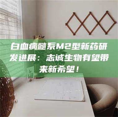 赤壁白血病髓系M2型新药研发进展：志诚生物有望带来新希望！ 第1张