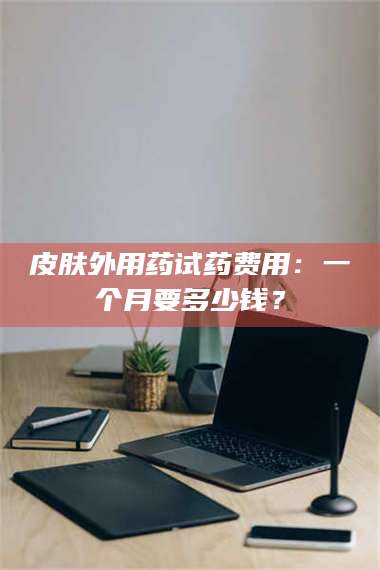 赤壁皮肤外用药试药费用：一个月要多少钱？ 第1张