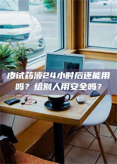 赤壁皮试药液24小时后还能用吗？给别人用安全吗？ 第1张