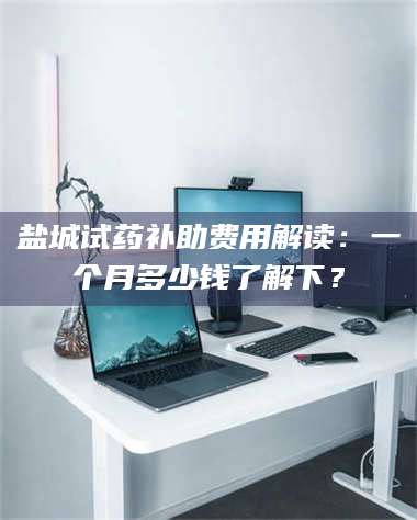 赤壁盐城试药补助费用解读：一个月多少钱了解下？ 第1张
